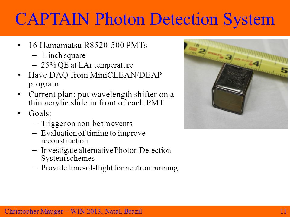 CAPTAIN Photon Detection System 11Christopher Mauger – WIN 2013, Natal, Brazil 16 Hamamatsu R PMTs – 1-inch square – 25% QE at LAr temperature Have DAQ from MiniCLEAN/DEAP program Current plan: put wavelength shifter on a thin acrylic slide in front of each PMT Goals: – Trigger on non-beam events – Evaluation of timing to improve reconstruction – Investigate alternative Photon Detection System schemes – Provide time-of-flight for neutron running