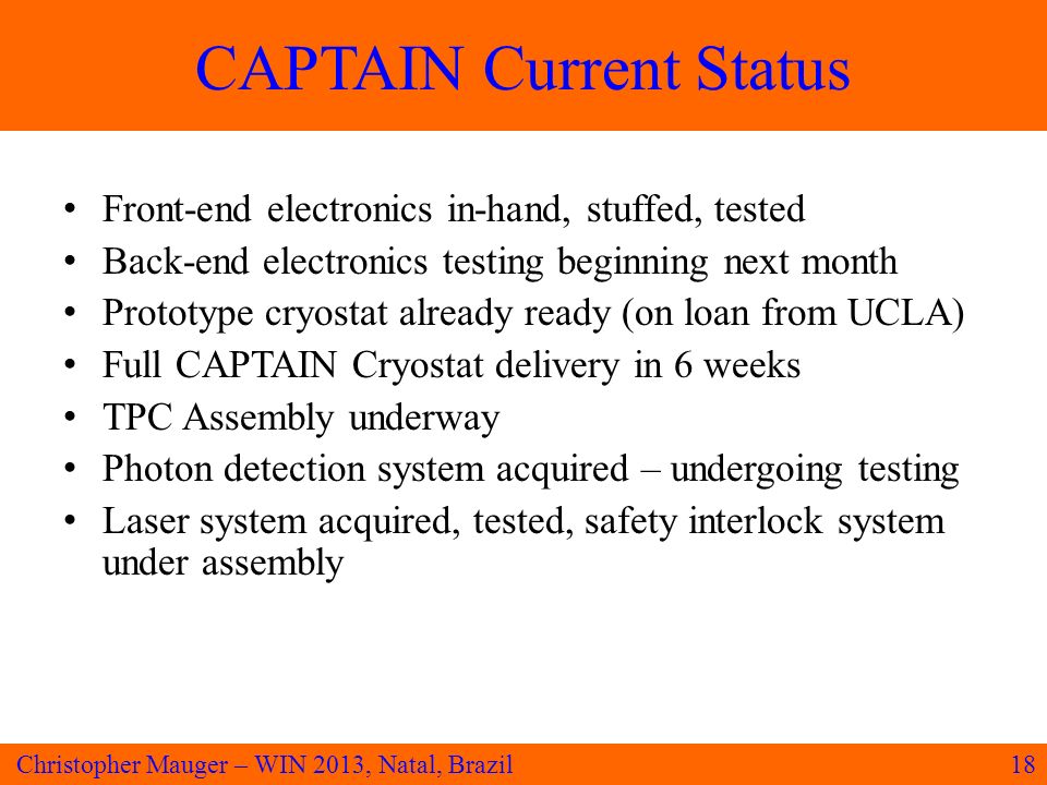 CAPTAIN Current Status Front-end electronics in-hand, stuffed, tested Back-end electronics testing beginning next month Prototype cryostat already ready (on loan from UCLA) Full CAPTAIN Cryostat delivery in 6 weeks TPC Assembly underway Photon detection system acquired – undergoing testing Laser system acquired, tested, safety interlock system under assembly 18Christopher Mauger – WIN 2013, Natal, Brazil
