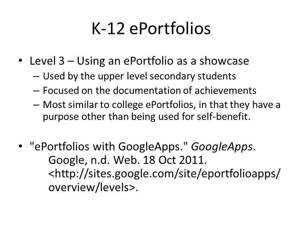 K-12 ePortfolios Level 3 – Using an ePortfolio as a showcase – Used by the upper level secondary students – Focused on the documentation of achievements – Most similar to college ePortfolios, in that they have a purpose other than being used for self-benefit.