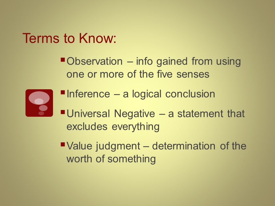 Terms to Know:  Observation – info gained from using one or more of the five senses  Inference – a logical conclusion  Universal Negative – a statement that excludes everything  Value judgment – determination of the worth of something