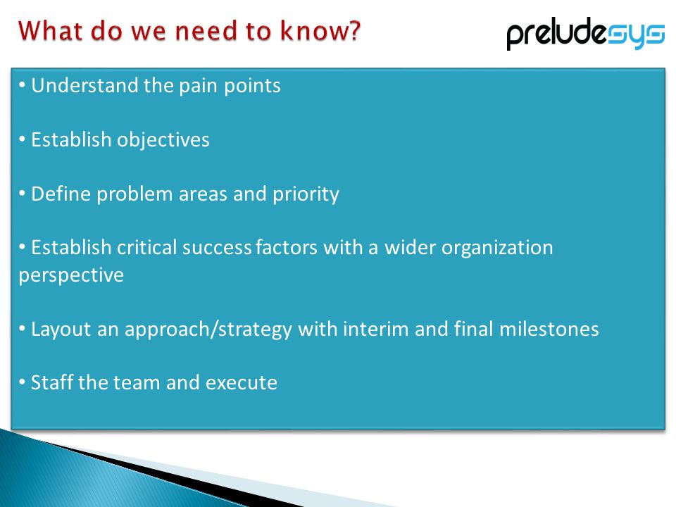 Understand the pain points Establish objectives Define problem areas and priority Establish critical success factors with a wider organization perspective Layout an approach/strategy with interim and final milestones Staff the team and execute Understand the pain points Establish objectives Define problem areas and priority Establish critical success factors with a wider organization perspective Layout an approach/strategy with interim and final milestones Staff the team and execute