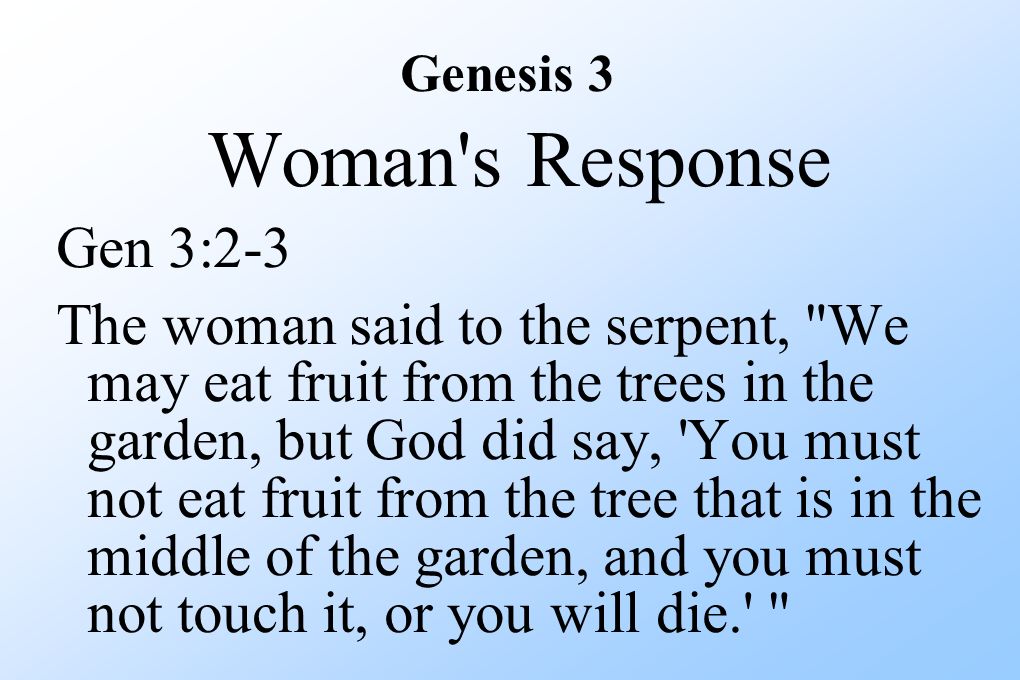 Woman s Response Gen 3:2-3 The woman said to the serpent, We may eat fruit from the trees in the garden, but God did say, You must not eat fruit from the tree that is in the middle of the garden, and you must not touch it, or you will die. Genesis 3
