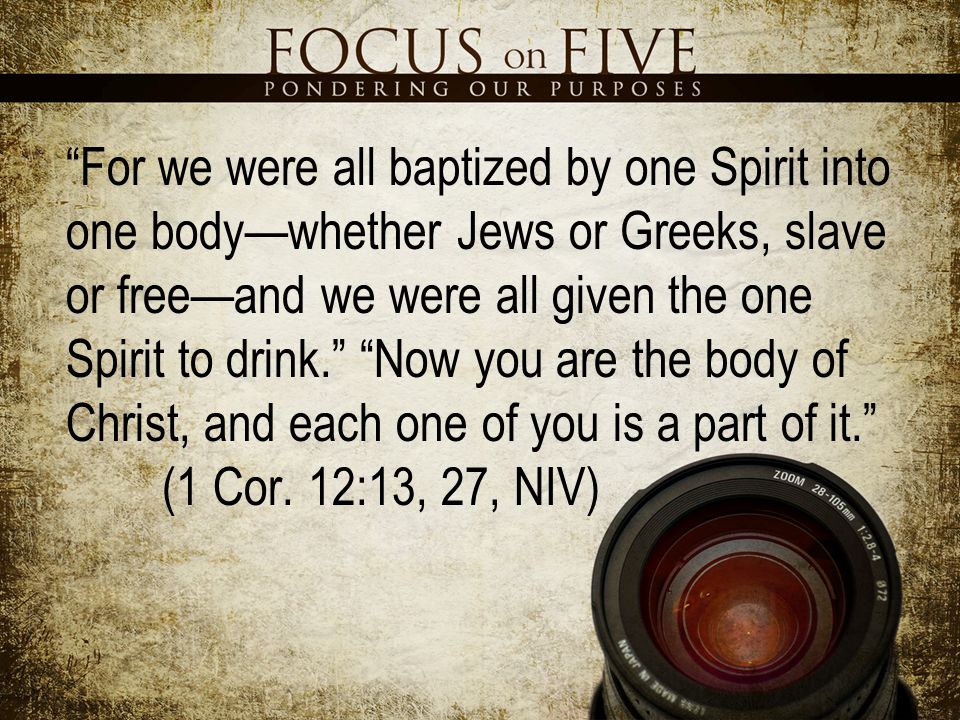 For we were all baptized by one Spirit into one body—whether Jews or Greeks, slave or free—and we were all given the one Spirit to drink. Now you are the body of Christ, and each one of you is a part of it. (1 Cor.