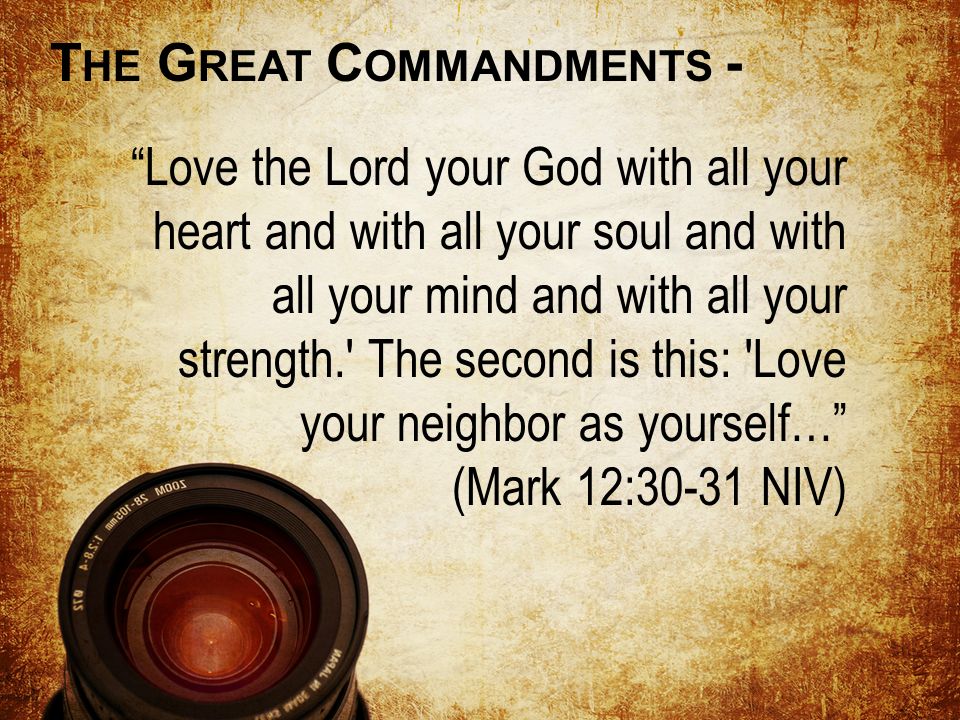 Love the Lord your God with all your heart and with all your soul and with all your mind and with all your strength. The second is this: Love your neighbor as yourself… (Mark 12:30-31 NIV) T HE G REAT C OMMANDMENTS -