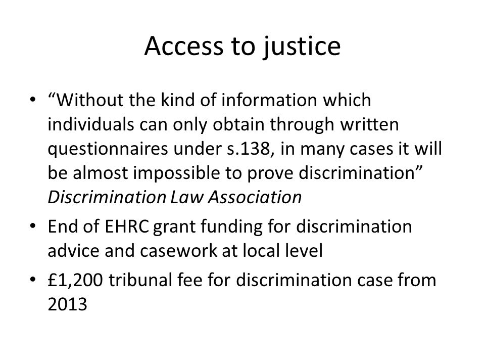 Access to justice Without the kind of information which individuals can only obtain through written questionnaires under s.138, in many cases it will be almost impossible to prove discrimination Discrimination Law Association End of EHRC grant funding for discrimination advice and casework at local level £1,200 tribunal fee for discrimination case from 2013