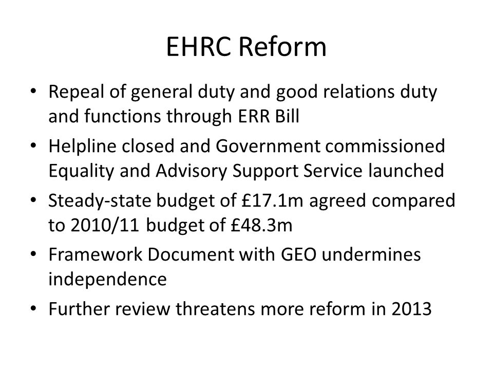 EHRC Reform Repeal of general duty and good relations duty and functions through ERR Bill Helpline closed and Government commissioned Equality and Advisory Support Service launched Steady-state budget of £17.1m agreed compared to 2010/11 budget of £48.3m Framework Document with GEO undermines independence Further review threatens more reform in 2013