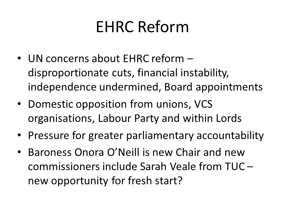 EHRC Reform UN concerns about EHRC reform – disproportionate cuts, financial instability, independence undermined, Board appointments Domestic opposition from unions, VCS organisations, Labour Party and within Lords Pressure for greater parliamentary accountability Baroness Onora O’Neill is new Chair and new commissioners include Sarah Veale from TUC – new opportunity for fresh start