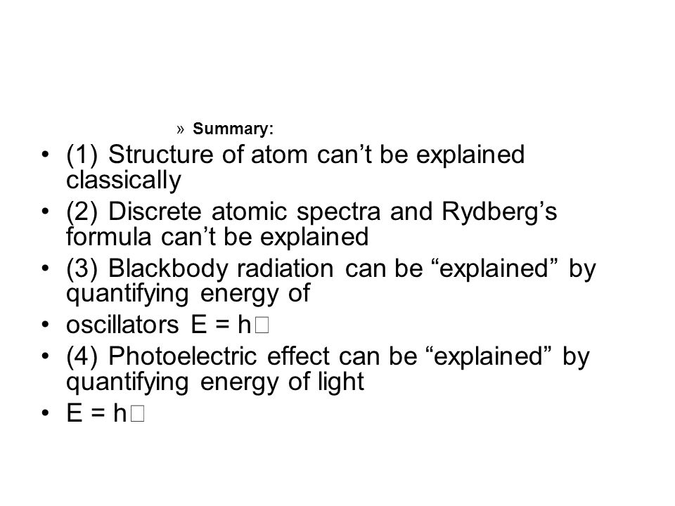 »Summary: (1) Structure of atom can’t be explained classically (2) Discrete atomic spectra and Rydberg’s formula can’t be explained (3) Blackbody radiation can be explained by quantifying energy of oscillators E = h (4) Photoelectric effect can be explained by quantifying energy of light E = h