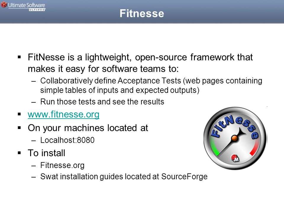 Fitnesse  FitNesse is a lightweight, open-source framework that makes it easy for software teams to: –Collaboratively define Acceptance Tests (web pages containing simple tables of inputs and expected outputs) –Run those tests and see the results       On your machines located at –Localhost:8080  To install –Fitnesse.org –Swat installation guides located at SourceForge