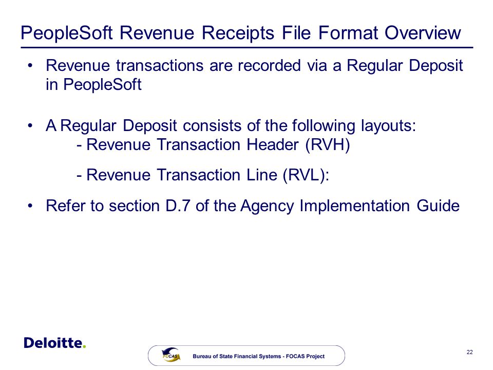 22 PeopleSoft Revenue Receipts File Format Overview Revenue transactions are recorded via a Regular Deposit in PeopleSoft A Regular Deposit consists of the following layouts: - Revenue Transaction Header (RVH) - Revenue Transaction Line (RVL): Refer to section D.7 of the Agency Implementation Guide