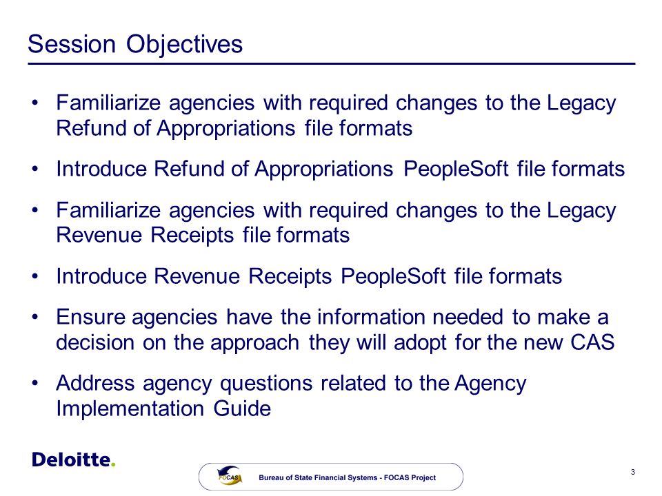 3 Session Objectives Familiarize agencies with required changes to the Legacy Refund of Appropriations file formats Introduce Refund of Appropriations PeopleSoft file formats Familiarize agencies with required changes to the Legacy Revenue Receipts file formats Introduce Revenue Receipts PeopleSoft file formats Ensure agencies have the information needed to make a decision on the approach they will adopt for the new CAS Address agency questions related to the Agency Implementation Guide