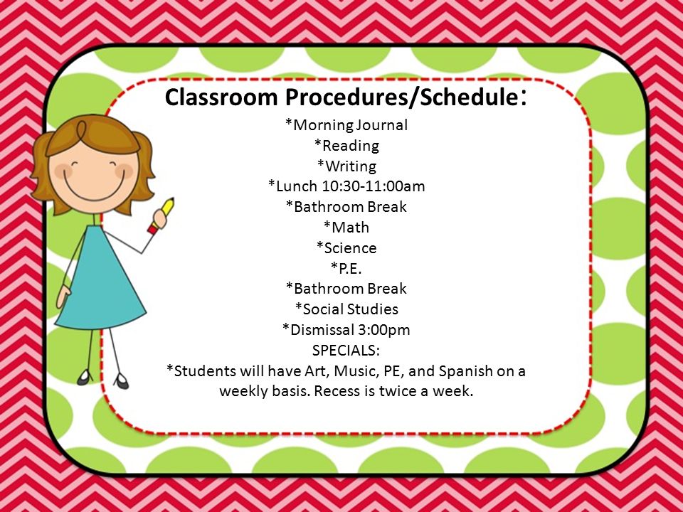 Classroom Procedures/Schedule : *Morning Journal *Reading *Writing *Lunch 10:30-11:00am *Bathroom Break *Math *Science *P.E.