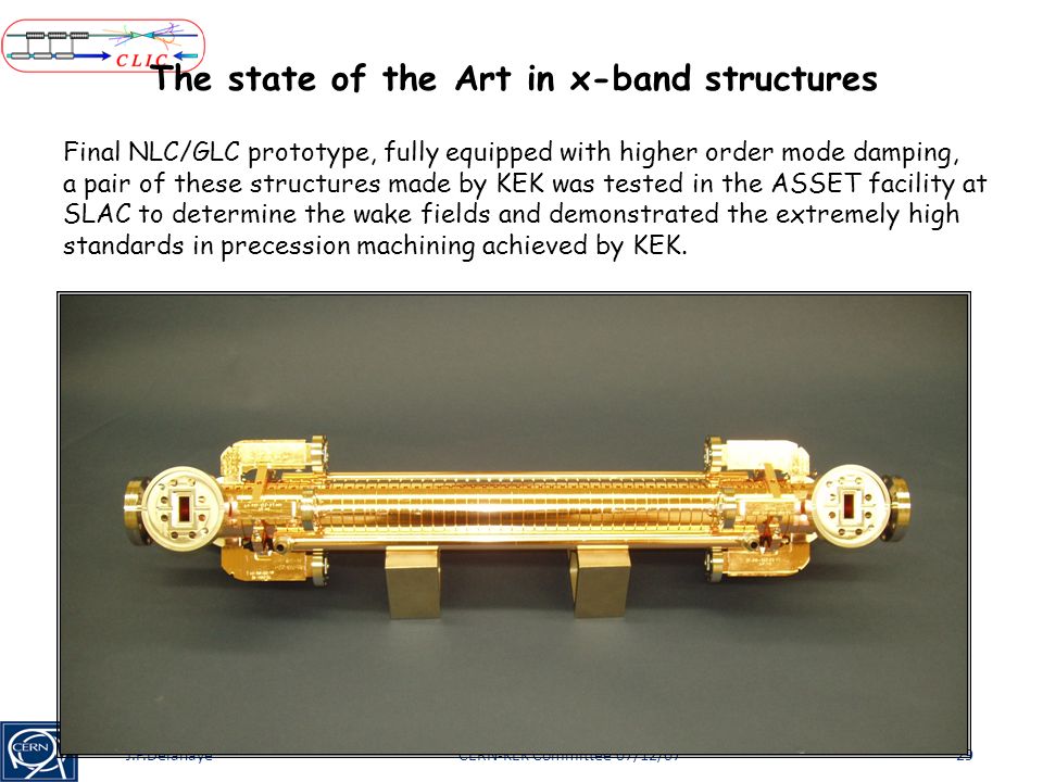 CERN-KEK Committee 07/12/07J.P.Delahaye29 The state of the Art in x-band structures Final NLC/GLC prototype, fully equipped with higher order mode damping, a pair of these structures made by KEK was tested in the ASSET facility at SLAC to determine the wake fields and demonstrated the extremely high standards in precession machining achieved by KEK.