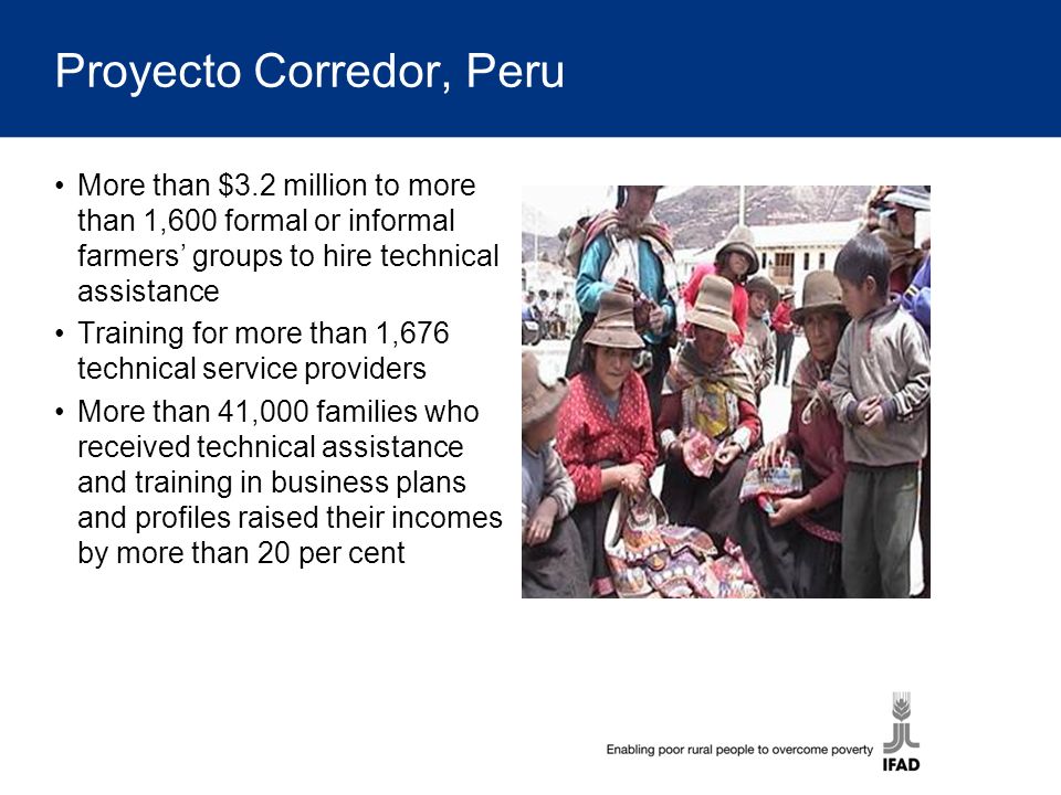 Proyecto Corredor, Peru More than $3.2 million to more than 1,600 formal or informal farmers’ groups to hire technical assistance Training for more than 1,676 technical service providers More than 41,000 families who received technical assistance and training in business plans and profiles raised their incomes by more than 20 per cent