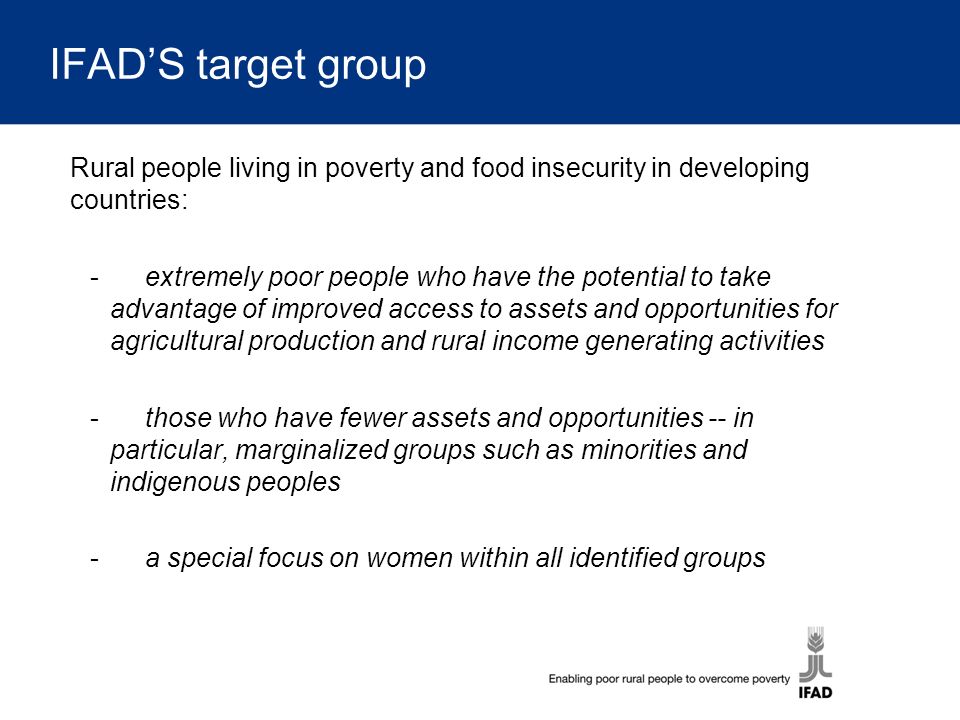 IFAD’S target group Rural people living in poverty and food insecurity in developing countries: -extremely poor people who have the potential to take advantage of improved access to assets and opportunities for agricultural production and rural income generating activities -those who have fewer assets and opportunities -- in particular, marginalized groups such as minorities and indigenous peoples -a special focus on women within all identified groups