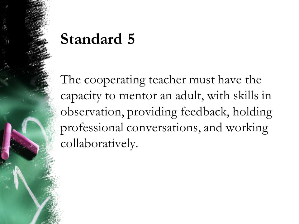 Standard 5 The cooperating teacher must have the capacity to mentor an adult, with skills in observation, providing feedback, holding professional conversations, and working collaboratively.