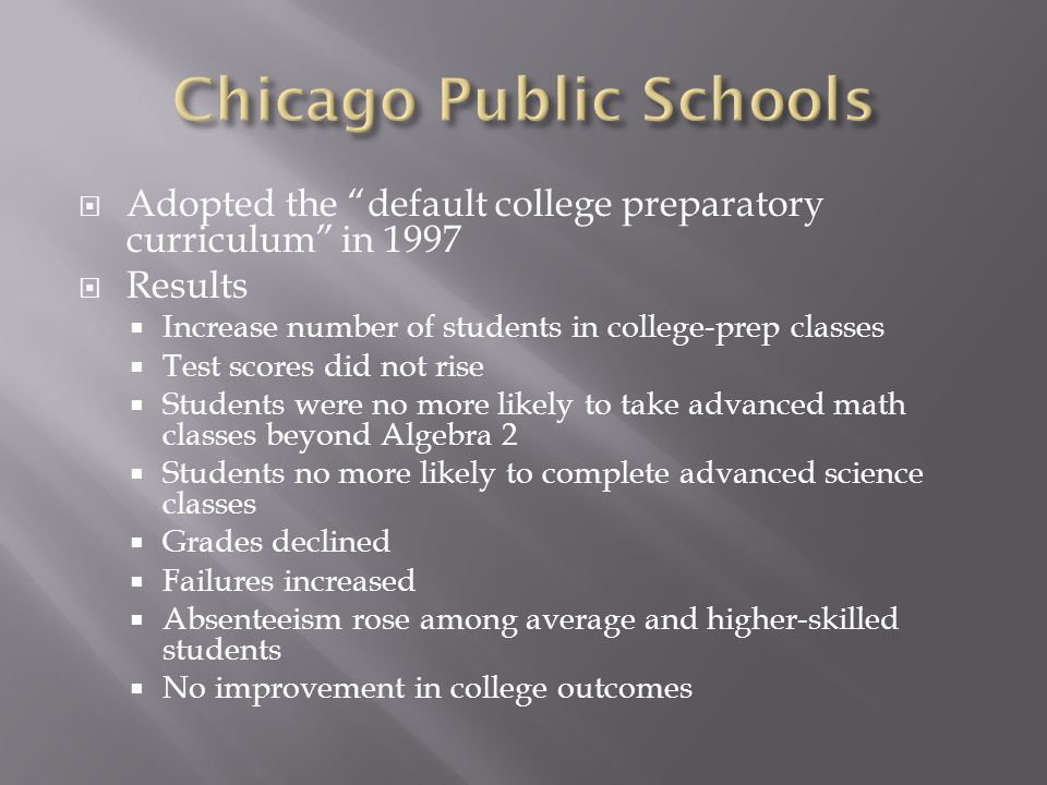  Adopted the default college preparatory curriculum in 1997  Results  Increase number of students in college-prep classes  Test scores did not rise  Students were no more likely to take advanced math classes beyond Algebra 2  Students no more likely to complete advanced science classes  Grades declined  Failures increased  Absenteeism rose among average and higher-skilled students  No improvement in college outcomes