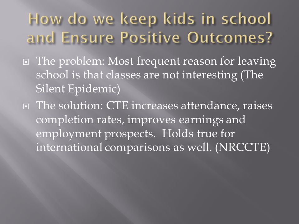  The problem: Most frequent reason for leaving school is that classes are not interesting (The Silent Epidemic)  The solution: CTE increases attendance, raises completion rates, improves earnings and employment prospects.