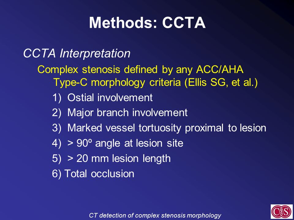 CT detection of complex stenosis morphology Methods: CCTA CCTA Interpretation Complex stenosis defined by any ACC/AHA Type-C morphology criteria (Ellis SG, et al.) 1) Ostial involvement 2) Major branch involvement 3) Marked vessel tortuosity proximal to lesion 4) > 90º angle at lesion site 5) > 20 mm lesion length 6) Total occlusion