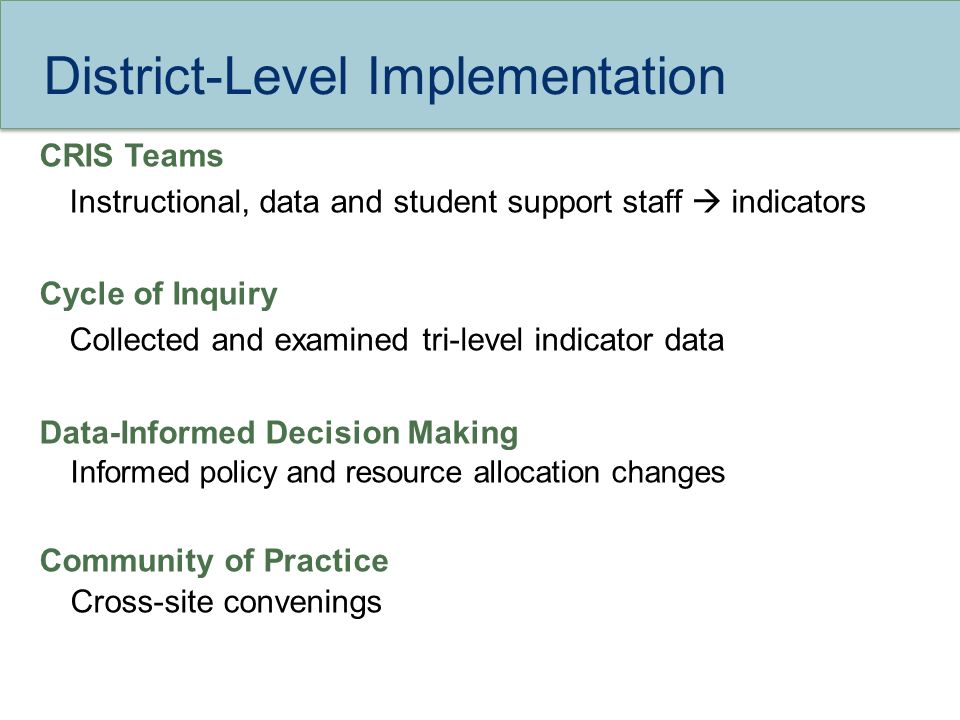 District-Level Implementation CRIS Teams Instructional, data and student support staff  indicators Cycle of Inquiry Collected and examined tri-level indicator data Data-Informed Decision Making Informed policy and resource allocation changes Community of Practice Cross-site convenings
