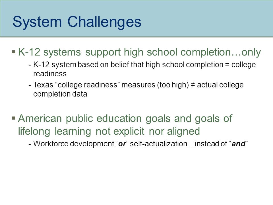 System Challenges  K-12 systems support high school completion…only -K-12 system based on belief that high school completion = college readiness -Texas college readiness measures (too high) ≠ actual college completion data  American public education goals and goals of lifelong learning not explicit nor aligned -Workforce development or self-actualization…instead of and