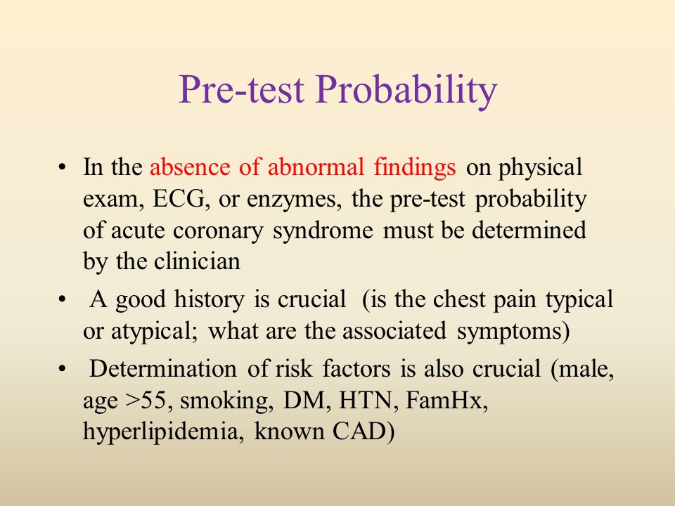 Pre-test Probability In the absence of abnormal findings on physical exam, ECG, or enzymes, the pre-test probability of acute coronary syndrome must be determined by the clinician A good history is crucial (is the chest pain typical or atypical; what are the associated symptoms) Determination of risk factors is also crucial (male, age >55, smoking, DM, HTN, FamHx, hyperlipidemia, known CAD)