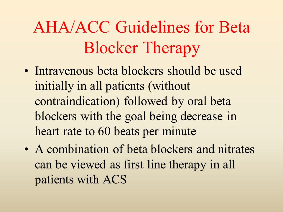 AHA/ACC Guidelines for Beta Blocker Therapy Intravenous beta blockers should be used initially in all patients (without contraindication) followed by oral beta blockers with the goal being decrease in heart rate to 60 beats per minute A combination of beta blockers and nitrates can be viewed as first line therapy in all patients with ACS