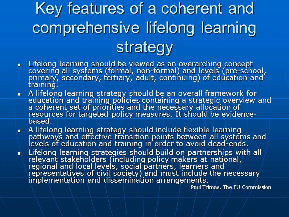 Key features of a coherent and comprehensive lifelong learning strategy Lifelong learning should be viewed as an overarching concept covering all systems (formal, non-formal) and levels (pre-school, primary, secondary, tertiary, adult, continuing) of education and training.
