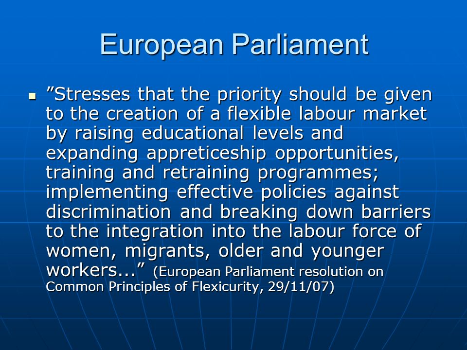 European Parliament Stresses that the priority should be given to the creation of a flexible labour market by raising educational levels and expanding appreticeship opportunities, training and retraining programmes; implementing effective policies against discrimination and breaking down barriers to the integration into the labour force of women, migrants, older and younger workers... (European Parliament resolution on Common Principles of Flexicurity, 29/11/07) Stresses that the priority should be given to the creation of a flexible labour market by raising educational levels and expanding appreticeship opportunities, training and retraining programmes; implementing effective policies against discrimination and breaking down barriers to the integration into the labour force of women, migrants, older and younger workers... (European Parliament resolution on Common Principles of Flexicurity, 29/11/07)