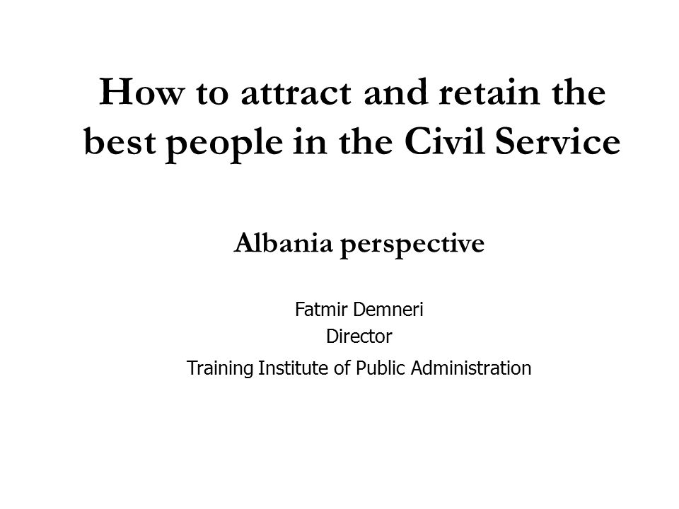 How to attract and retain the best people in the Civil Service Albania perspective Fatmir Demneri Director Training Institute of Public Administration
