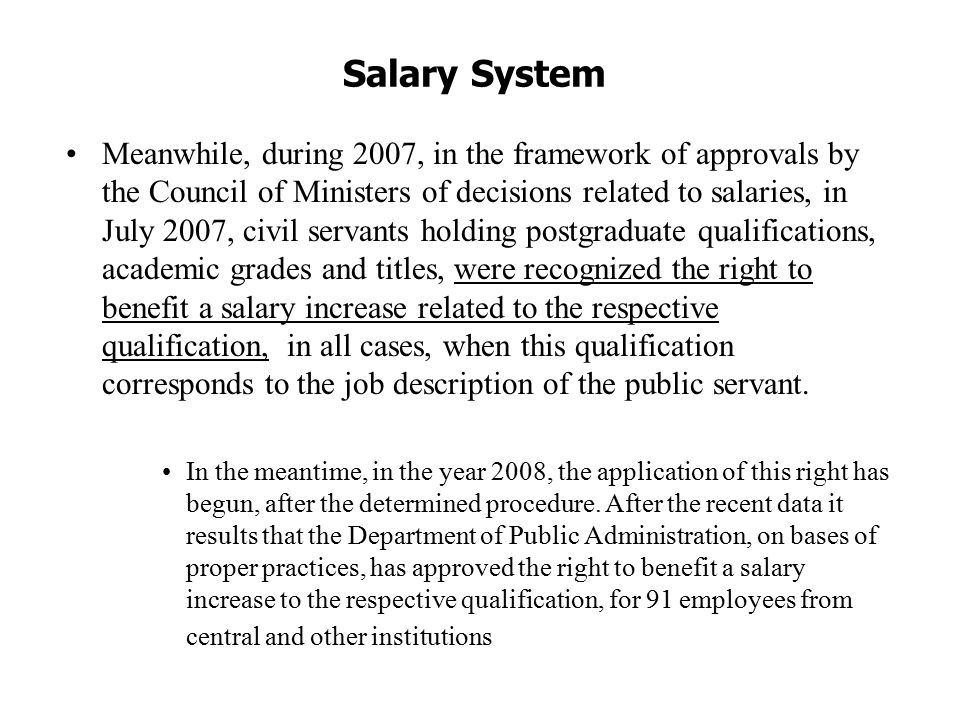 Salary System Meanwhile, during 2007, in the framework of approvals by the Council of Ministers of decisions related to salaries, in July 2007, civil servants holding postgraduate qualifications, academic grades and titles, were recognized the right to benefit a salary increase related to the respective qualification, in all cases, when this qualification corresponds to the job description of the public servant.