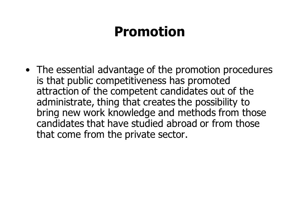 Promotion The essential advantage of the promotion procedures is that public competitiveness has promoted attraction of the competent candidates out of the administrate, thing that creates the possibility to bring new work knowledge and methods from those candidates that have studied abroad or from those that come from the private sector.