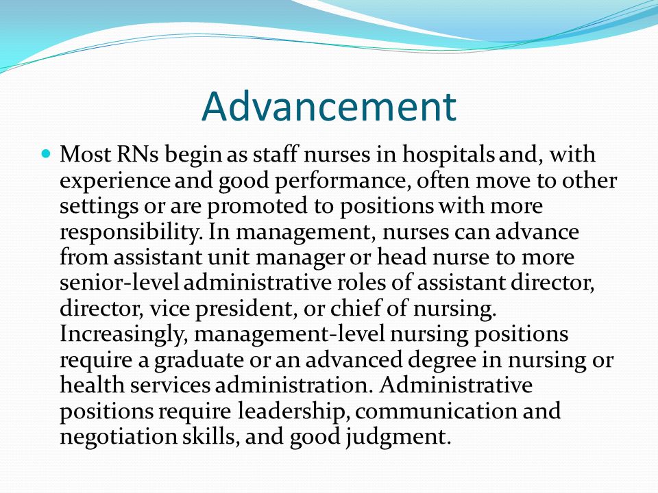Advancement Most RNs begin as staff nurses in hospitals and, with experience and good performance, often move to other settings or are promoted to positions with more responsibility.