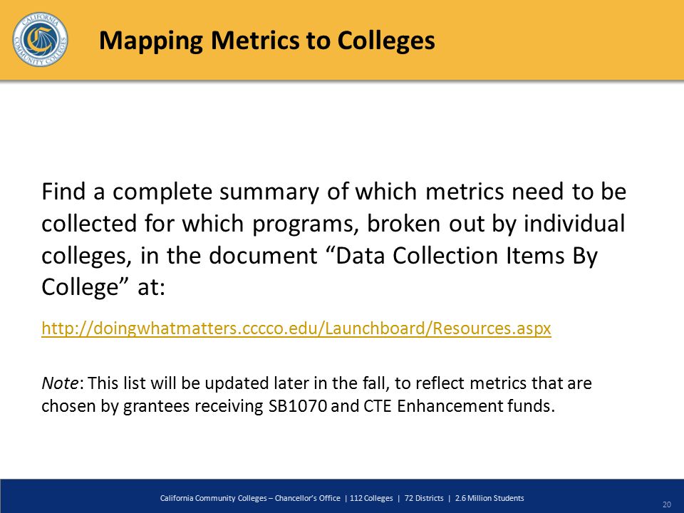 Mapping Metrics to Colleges Find a complete summary of which metrics need to be collected for which programs, broken out by individual colleges, in the document Data Collection Items By College at:   Note: This list will be updated later in the fall, to reflect metrics that are chosen by grantees receiving SB1070 and CTE Enhancement funds.