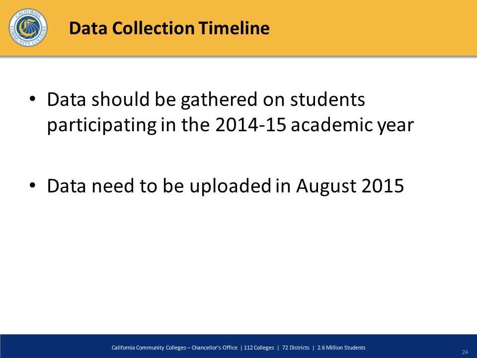 Data Collection Timeline Data should be gathered on students participating in the academic year Data need to be uploaded in August 2015 California Community Colleges – Chancellor’s Office | 112 Colleges | 72 Districts | 2.6 Million Students 24