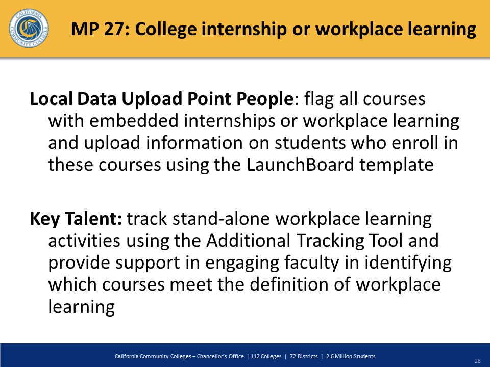 MP 27: College internship or workplace learning Local Data Upload Point People: flag all courses with embedded internships or workplace learning and upload information on students who enroll in these courses using the LaunchBoard template Key Talent: track stand-alone workplace learning activities using the Additional Tracking Tool and provide support in engaging faculty in identifying which courses meet the definition of workplace learning California Community Colleges – Chancellor’s Office | 112 Colleges | 72 Districts | 2.6 Million Students 28