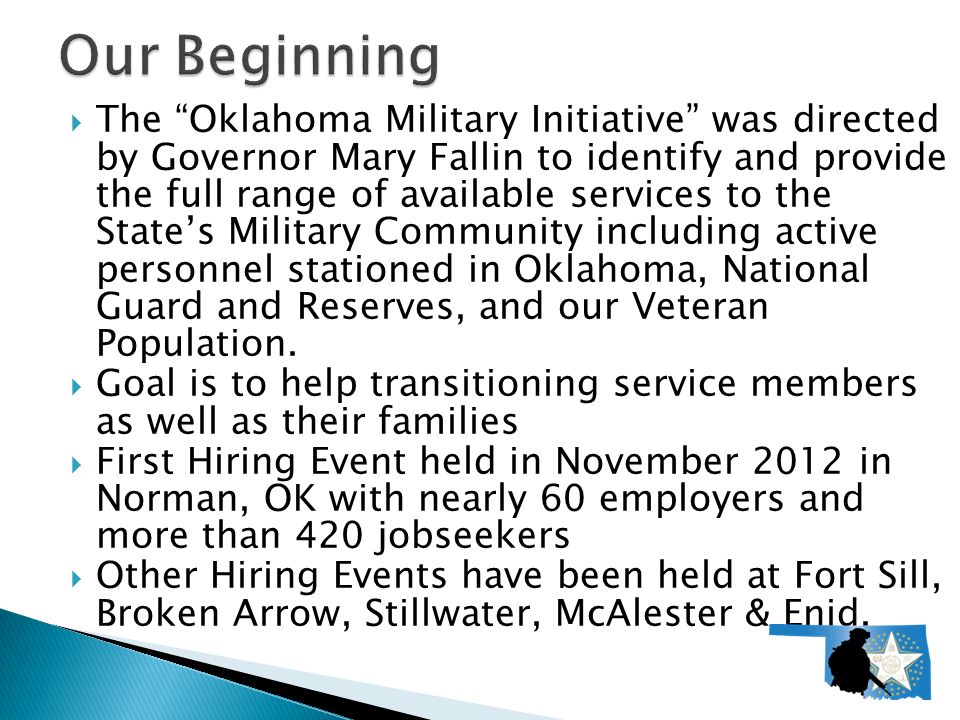  The Oklahoma Military Initiative was directed by Governor Mary Fallin to identify and provide the full range of available services to the State’s Military Community including active personnel stationed in Oklahoma, National Guard and Reserves, and our Veteran Population.