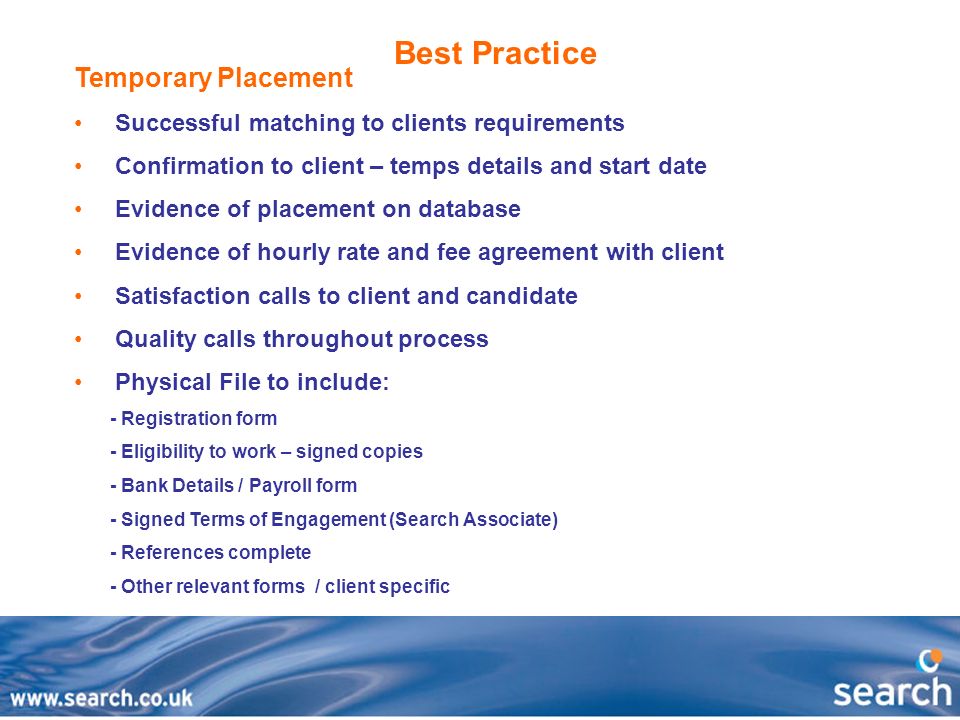 Best Practice Temporary Placement Successful matching to clients requirements Confirmation to client – temps details and start date Evidence of placement on database Evidence of hourly rate and fee agreement with client Satisfaction calls to client and candidate Quality calls throughout process Physical File to include: - Registration form - Eligibility to work – signed copies - Bank Details / Payroll form - Signed Terms of Engagement (Search Associate) - References complete - Other relevant forms / client specific