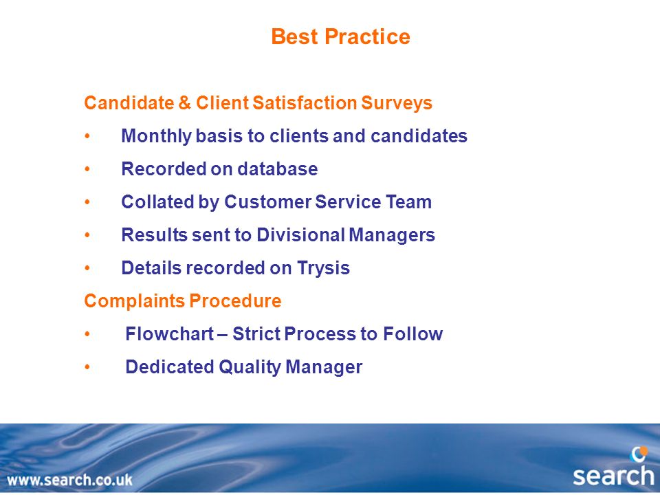 Best Practice Candidate & Client Satisfaction Surveys Monthly basis to clients and candidates Recorded on database Collated by Customer Service Team Results sent to Divisional Managers Details recorded on Trysis Complaints Procedure Flowchart – Strict Process to Follow Dedicated Quality Manager