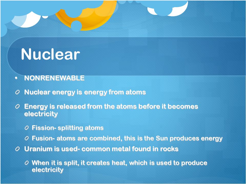 Nuclear NONRENEWABLENONRENEWABLE Nuclear energy is energy from atoms Energy is released from the atoms before it becomes electricity Fission- splitting atoms Fusion- atoms are combined, this is the Sun produces energy Uranium is used- common metal found in rocks When it is split, it creates heat, which is used to produce electricity