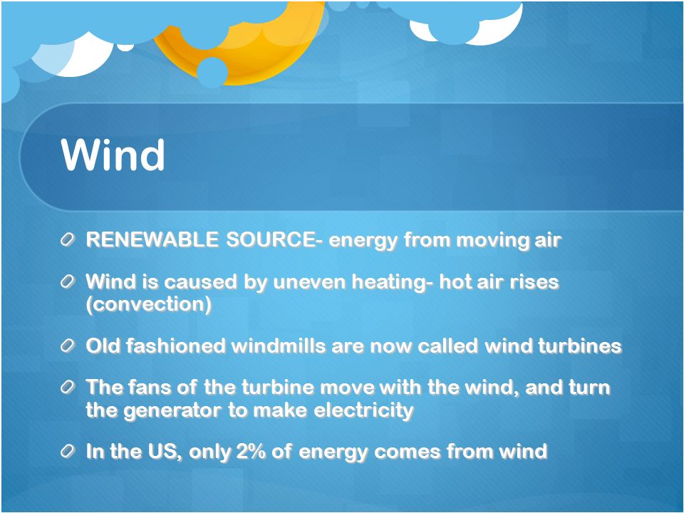 Wind RENEWABLE SOURCE- energy from moving air Wind is caused by uneven heating- hot air rises (convection) Old fashioned windmills are now called wind turbines The fans of the turbine move with the wind, and turn the generator to make electricity In the US, only 2% of energy comes from wind