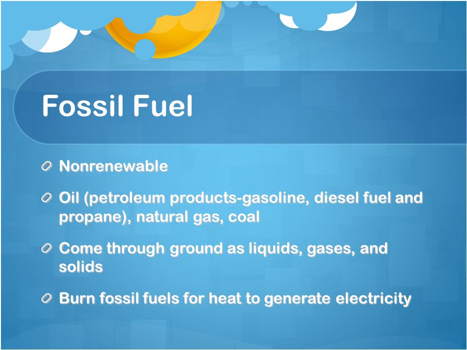 Fossil Fuel Nonrenewable Oil (petroleum products-gasoline, diesel fuel and propane), natural gas, coal Come through ground as liquids, gases, and solids Burn fossil fuels for heat to generate electricity