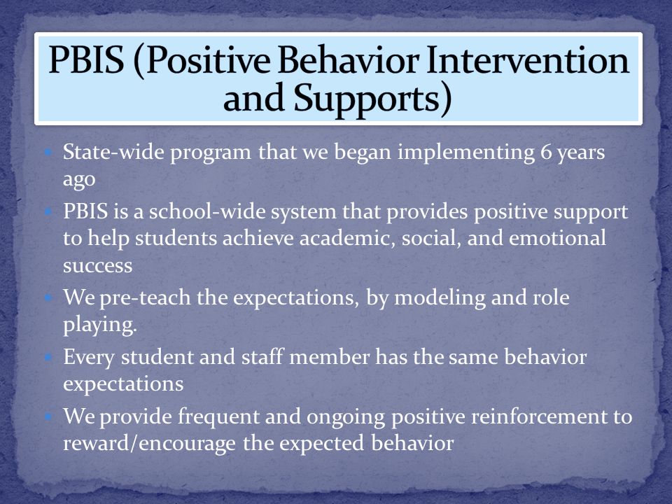 State-wide program that we began implementing 6 years ago PBIS is a school-wide system that provides positive support to help students achieve academic, social, and emotional success We pre-teach the expectations, by modeling and role playing.