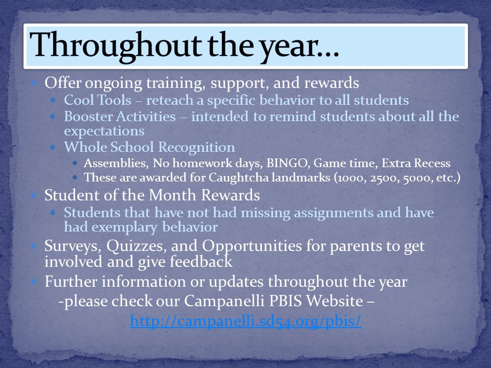 Offer ongoing training, support, and rewards Cool Tools – reteach a specific behavior to all students Booster Activities – intended to remind students about all the expectations Whole School Recognition Assemblies, No homework days, BINGO, Game time, Extra Recess These are awarded for Caughtcha landmarks (1000, 2500, 5000, etc.) Student of the Month Rewards Students that have not had missing assignments and have had exemplary behavior Surveys, Quizzes, and Opportunities for parents to get involved and give feedback Further information or updates throughout the year -please check our Campanelli PBIS Website –