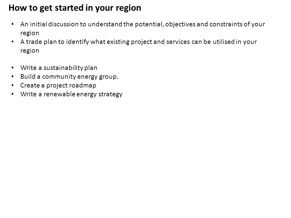 An initial discussion to understand the potential, objectives and constraints of your region A trade plan to identify what existing project and services can be utilised in your region Write a sustainability plan Build a community energy group.
