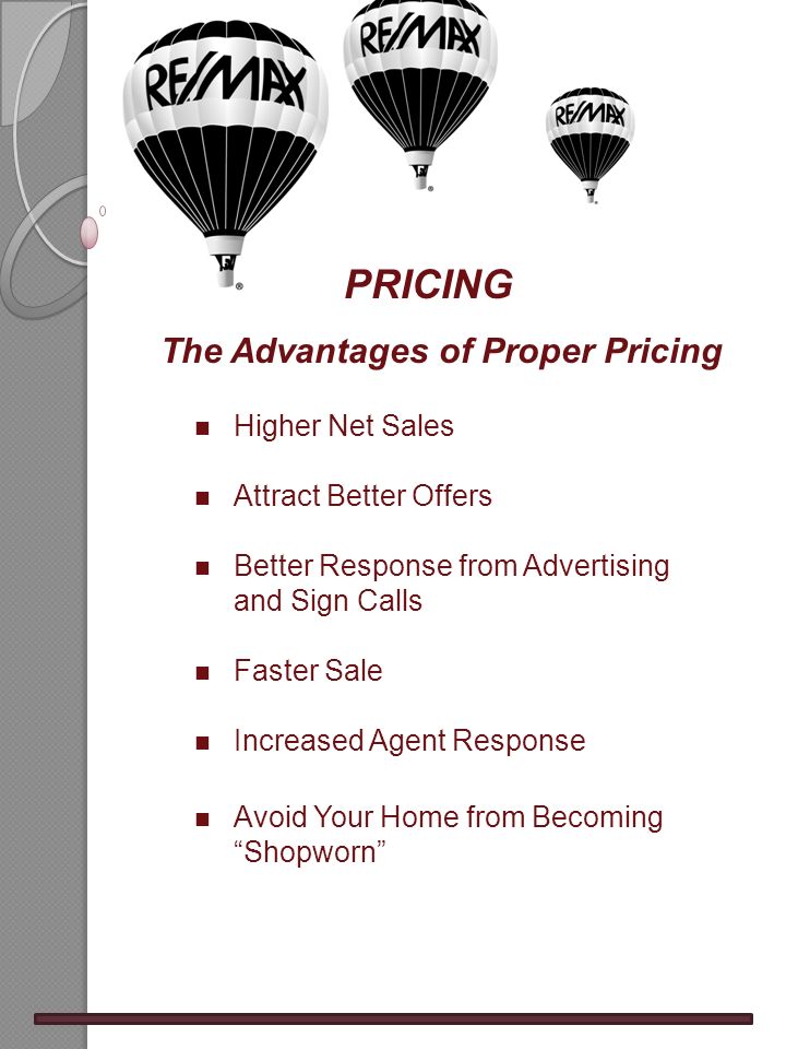 PRICING The Advantages of Proper Pricing n Higher Net Sales n Attract Better Offers n Better Response from Advertising and Sign Calls n Faster Sale n Increased Agent Response n Avoid Your Home from Becoming Shopworn