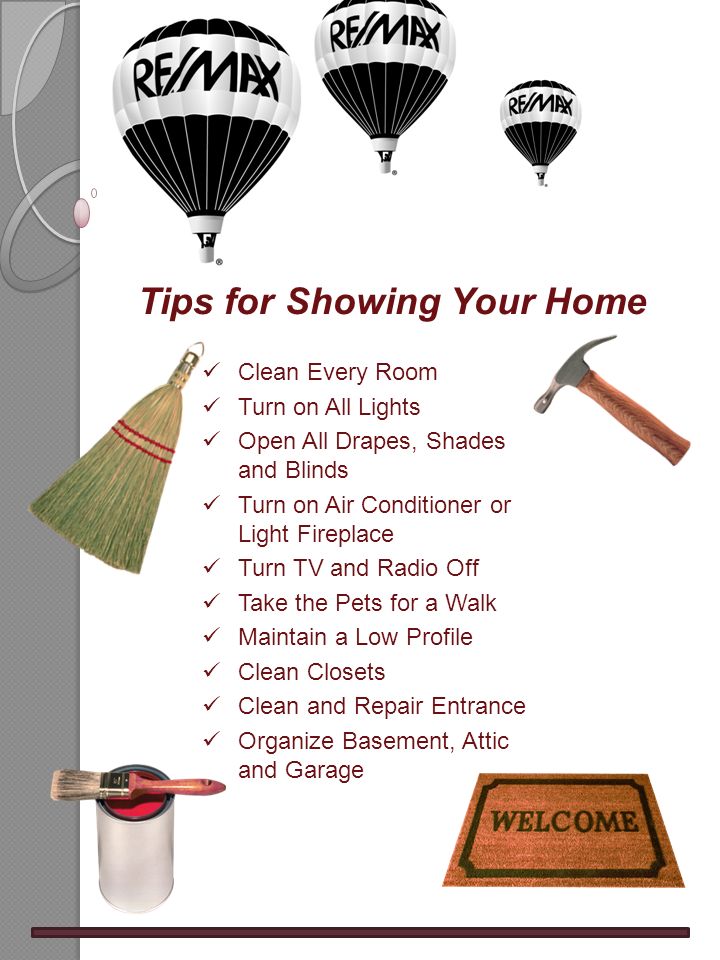 Tips for Showing Your Home Clean Every Room Turn on All Lights Open All Drapes, Shades and Blinds Turn on Air Conditioner or Light Fireplace Turn TV and Radio Off Take the Pets for a Walk Maintain a Low Profile Clean Closets Clean and Repair Entrance Organize Basement, Attic and Garage