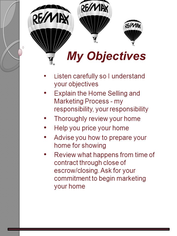 L isten carefully so I understand your objectives Explain the Home Selling and Marketing Process - my responsibility, your responsibility Thoroughly review your home Help you price your home Advise you how to prepare your home for showing Review what happens from time of contract through close of escrow/closing.