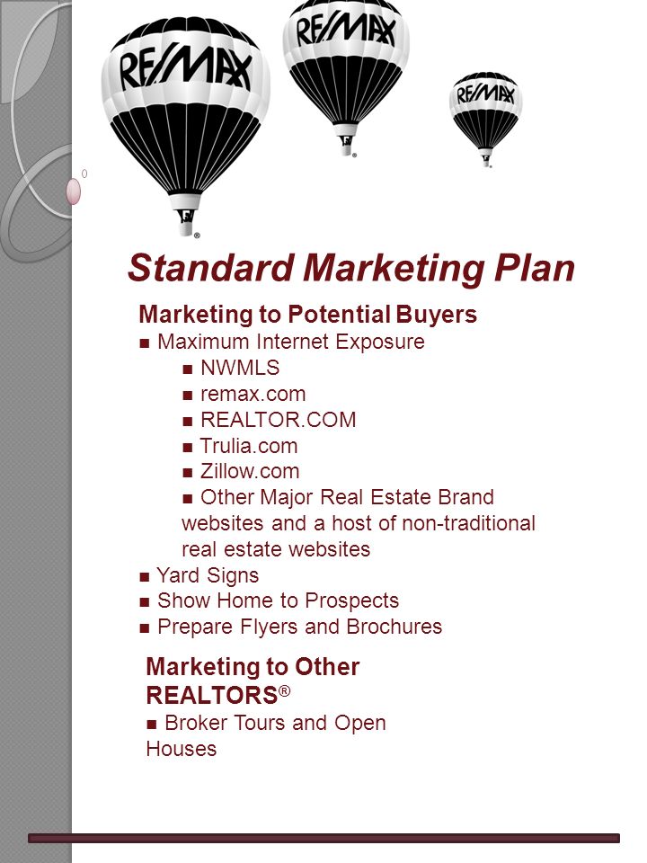 Standard Marketing Plan Marketing to Potential Buyers n Maximum Internet Exposure n NWMLS n remax.com n REALTOR.COM n Trulia.com n Zillow.com n Other Major Real Estate Brand websites and a host of non-traditional real estate websites n Yard Signs n Show Home to Prospects n Prepare Flyers and Brochures Marketing to Other REALTORS ® n Broker Tours and Open Houses