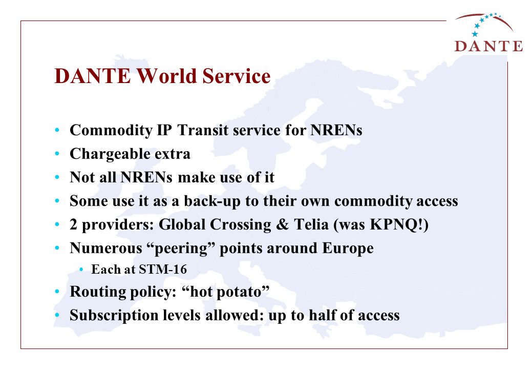 DANTE World Service Commodity IP Transit service for NRENs Chargeable extra Not all NRENs make use of it Some use it as a back-up to their own commodity access 2 providers: Global Crossing & Telia (was KPNQ!) Numerous peering points around Europe Each at STM-16 Routing policy: hot potato Subscription levels allowed: up to half of access